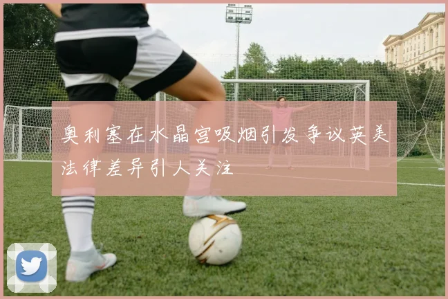 奥利塞在水晶宫吸烟引发争议英美法律差异引人关注