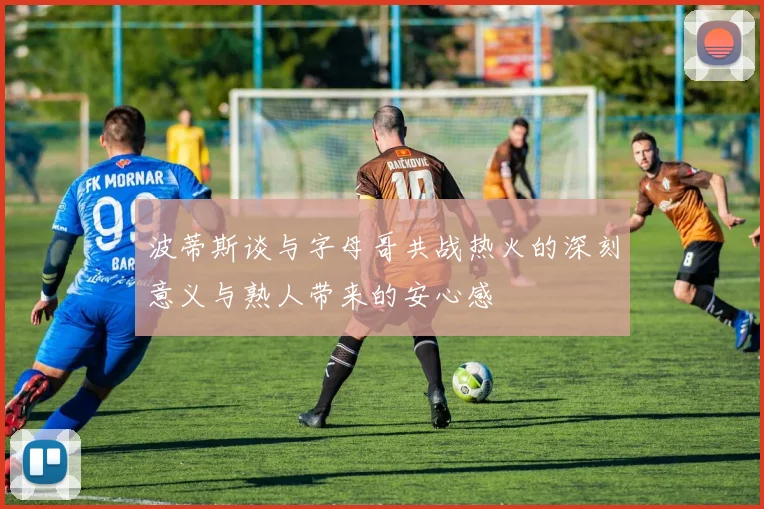 波蒂斯谈与字母哥共战热火的深刻意义与熟人带来的安心感