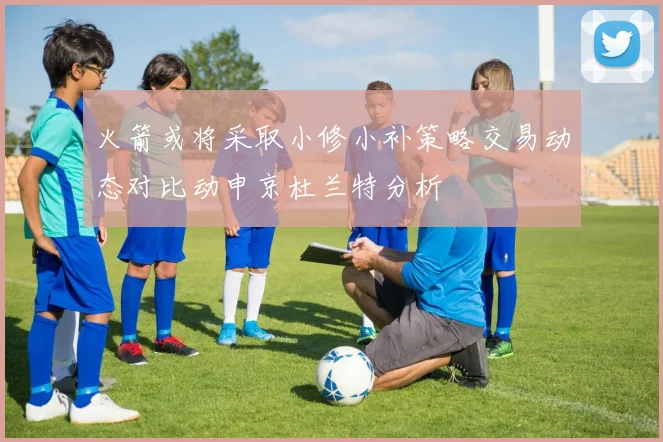 火箭或将采取小修小补策略交易动态对比动申京杜兰特分析