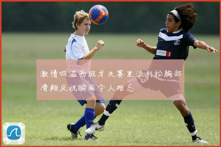 激情四溢西班牙决赛里沙利松胸部滑翔庆祝瞬间令人难忘
