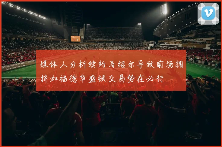 媒体人分析续约马绍尔导致前场拥挤加福德华盛顿交易势在必行