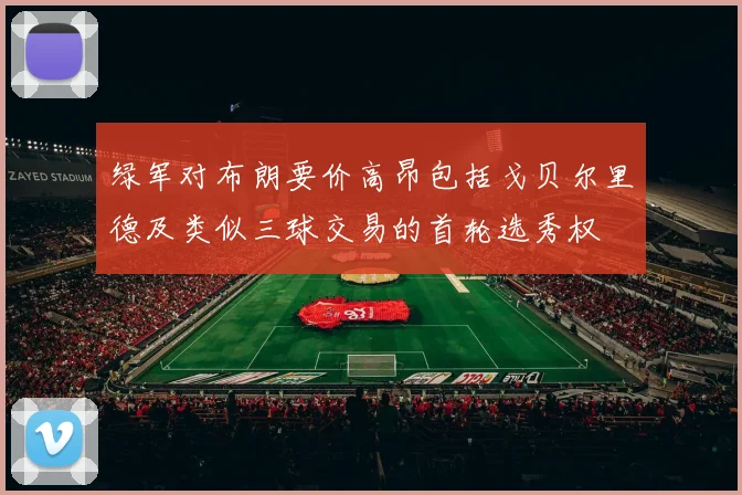 绿军对布朗要价高昂包括戈贝尔里德及类似三球交易的首轮选秀权