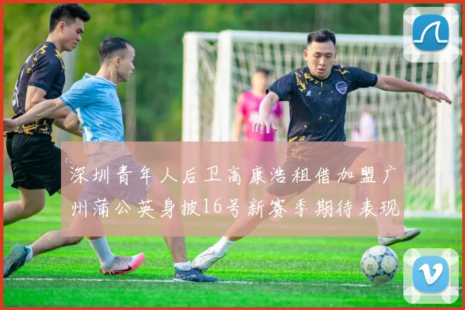 深圳青年人后卫高康浩租借加盟广州蒲公英身披16号新赛季期待表现