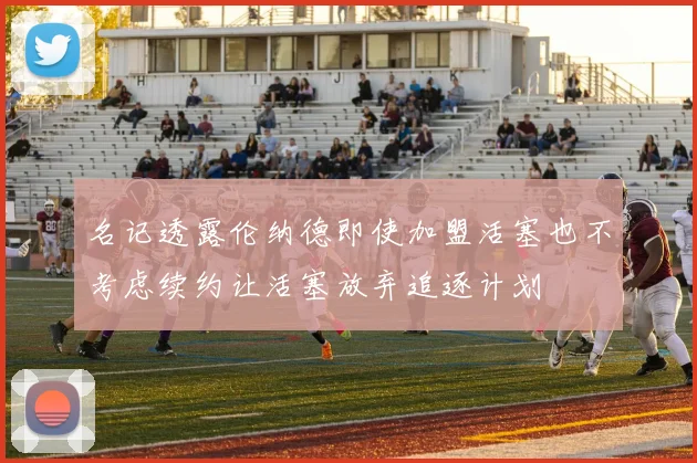 名记透露伦纳德即使加盟活塞也不考虑续约让活塞放弃追逐计划