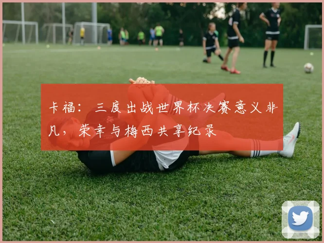 卡福：三度出战世界杯决赛意义非凡，荣幸与梅西共享纪录