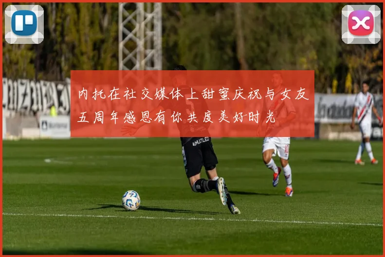 内托在社交媒体上甜蜜庆祝与女友五周年感恩有你共度美好时光