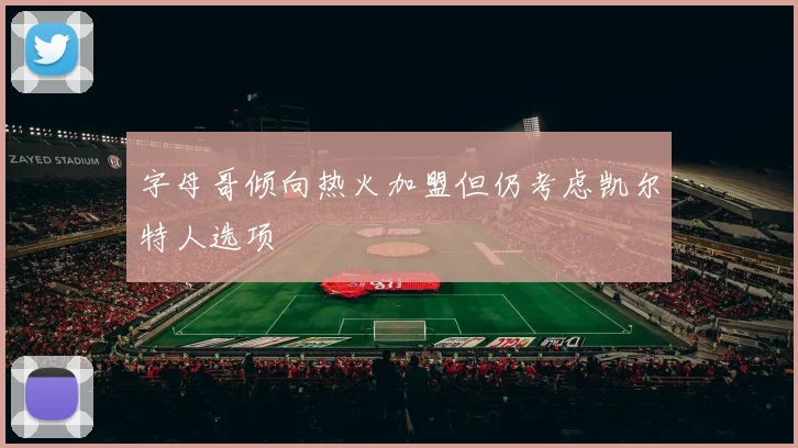 字母哥倾向热火加盟但仍考虑凯尔特人选项
