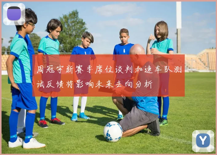 周冠宇新赛季席位谈判加速车队测试反馈将影响未来去向分析