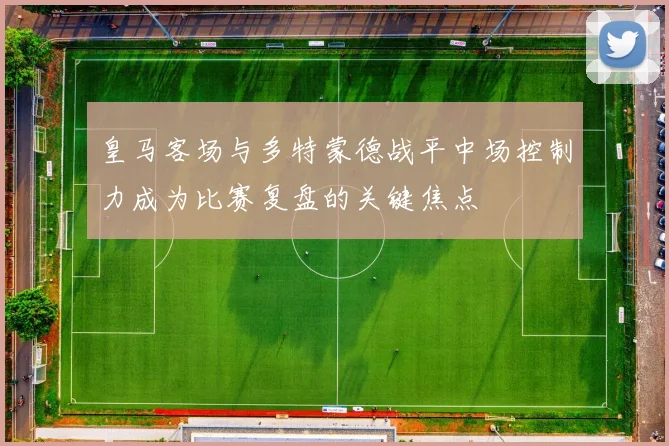 皇马客场与多特蒙德战平中场控制力成为比赛复盘的关键焦点