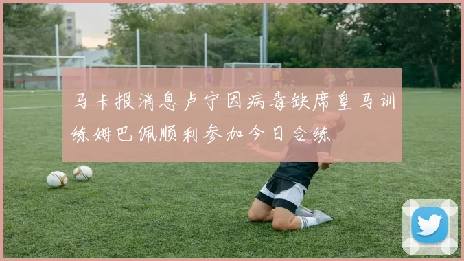 马卡报消息卢宁因病毒缺席皇马训练姆巴佩顺利参加今日合练