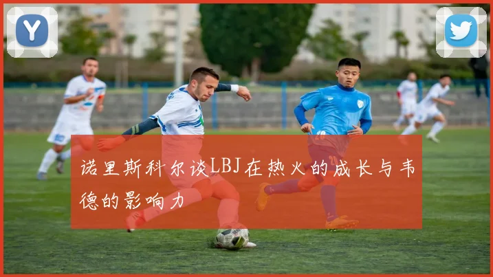 诺里斯科尔谈LBJ在热火的成长与韦德的影响力