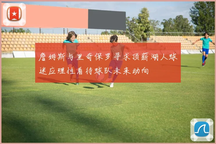 詹姆斯与里奇保罗寻求顶薪湖人球迷应理性看待球队未来动向