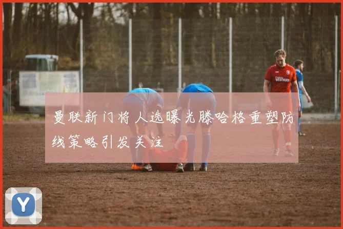 曼联新门将人选曝光滕哈格重塑防线策略引发关注
