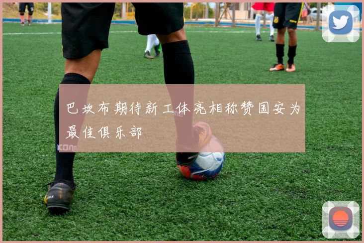 巴坎布期待新工体亮相称赞国安为最佳俱乐部