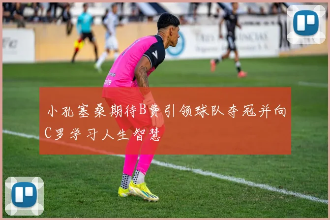 小孔塞桑期待B费引领球队夺冠并向C罗学习人生智慧