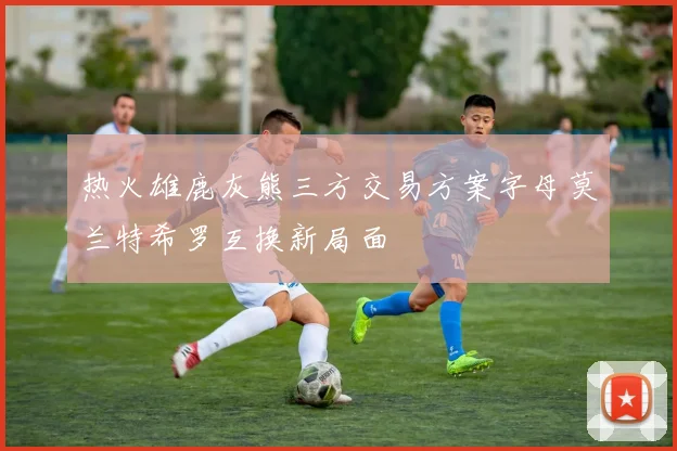 热火雄鹿灰熊三方交易方案字母莫兰特希罗互换新局面