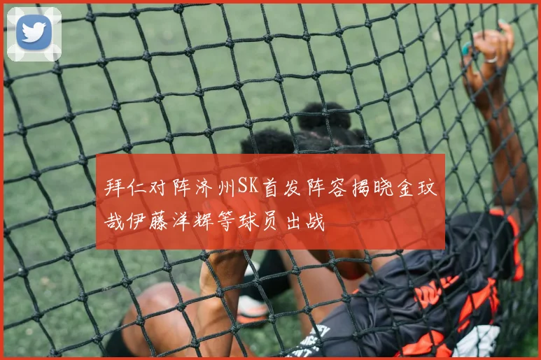 拜仁对阵济州SK首发阵容揭晓金玟哉伊藤洋辉等球员出战