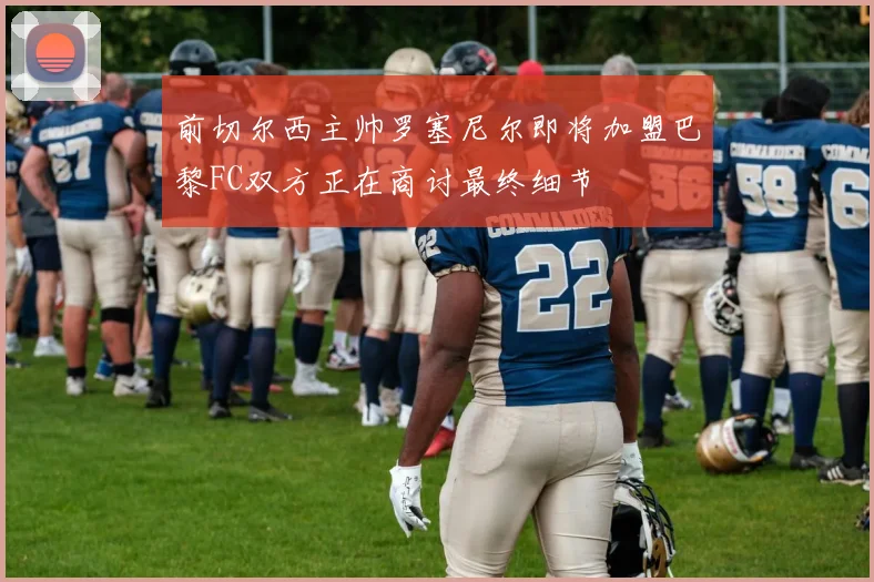 前切尔西主帅罗塞尼尔即将加盟巴黎FC双方正在商讨最终细节
