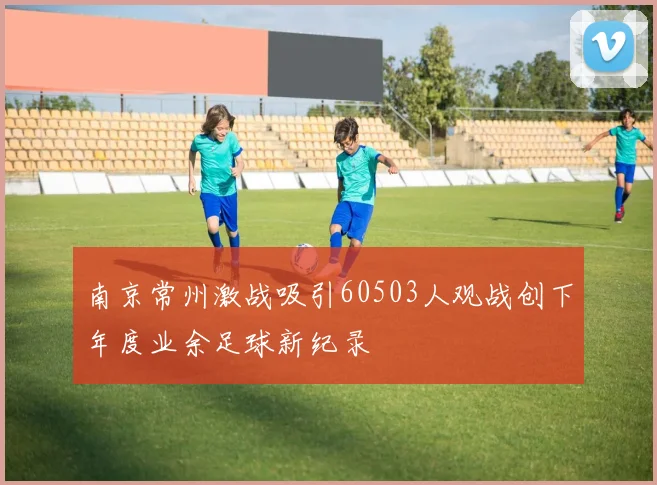 南京常州激战吸引60503人观战创下年度业余足球新纪录