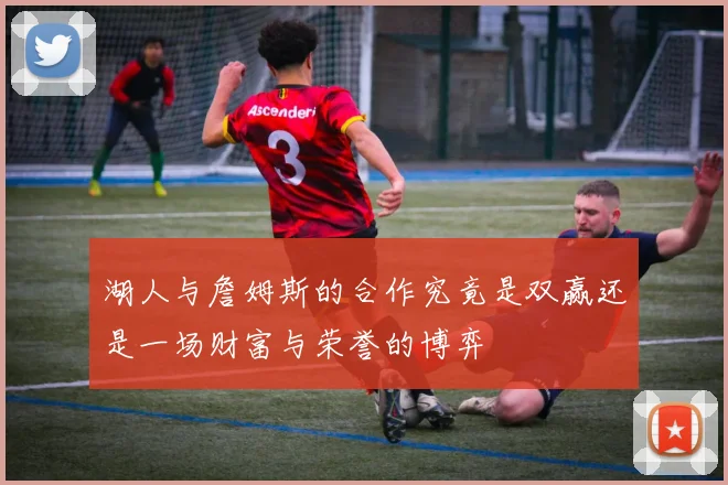 湖人与詹姆斯的合作究竟是双赢还是一场财富与荣誉的博弈
