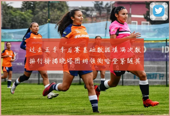 过去五季季后赛基础数据填满次数排行榜揭晓塔图姆领衔哈登紧随其后