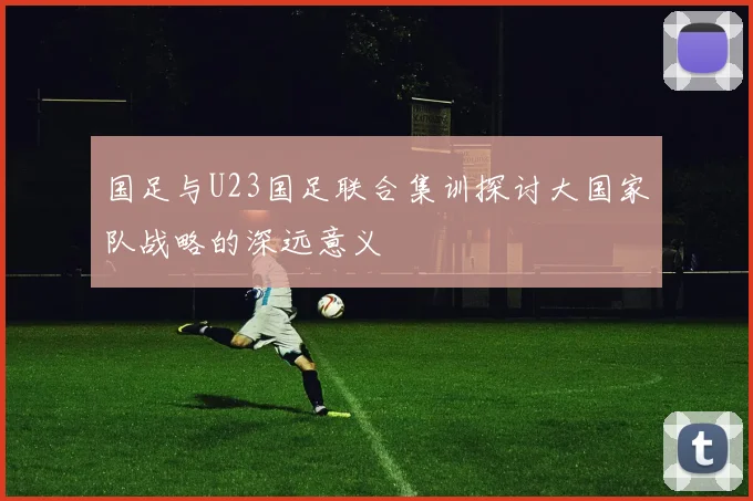 国足与U23国足联合集训探讨大国家队战略的深远意义