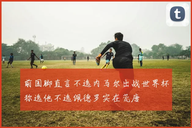 前国脚直言不选内马尔出战世界杯称选他不选佩德罗实在荒唐