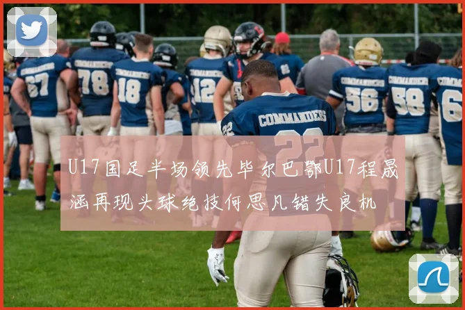 U17国足半场领先毕尔巴鄂U17程晟涵再现头球绝技何思凡错失良机