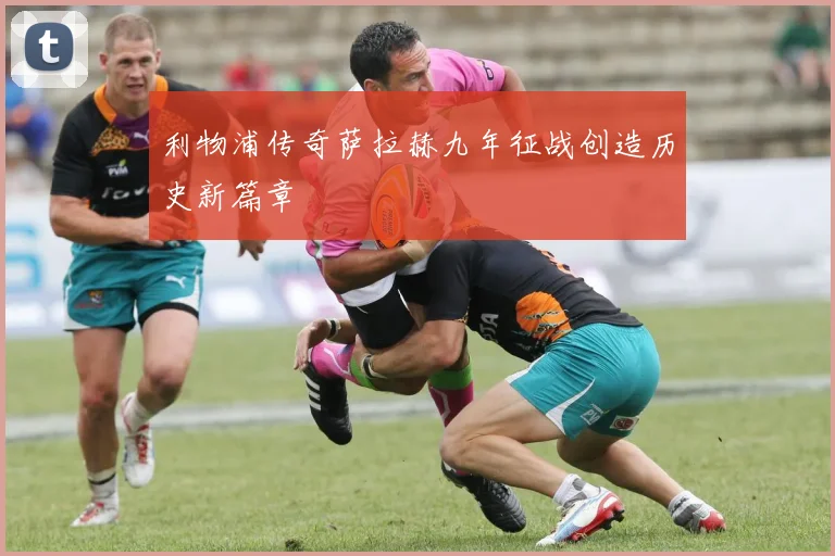 利物浦传奇萨拉赫九年征战创造历史新篇章