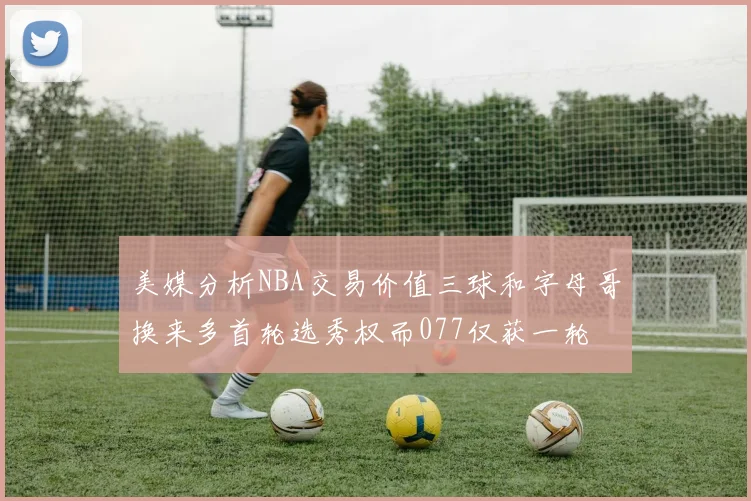 美媒分析NBA交易价值三球和字母哥换来多首轮选秀权而077仅获一轮