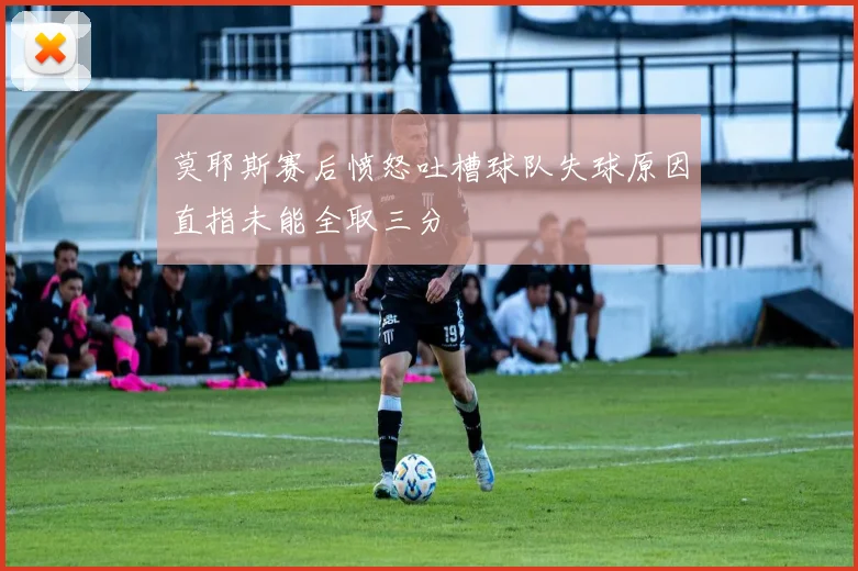 莫耶斯赛后愤怒吐槽球队失球原因直指未能全取三分