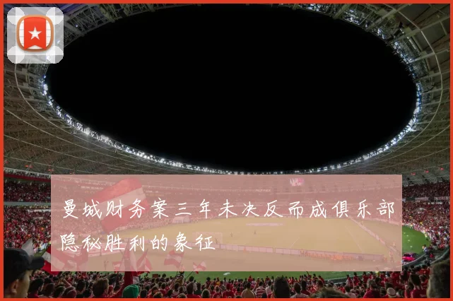 曼城财务案三年未决反而成俱乐部隐秘胜利的象征