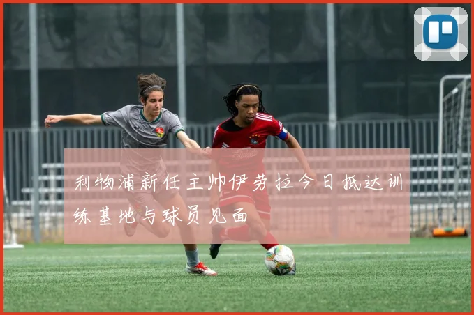 利物浦新任主帅伊劳拉今日抵达训练基地与球员见面