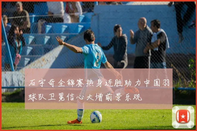 石宇奇全锦赛热身连胜助力中国羽球队卫冕信心大增前景乐观
