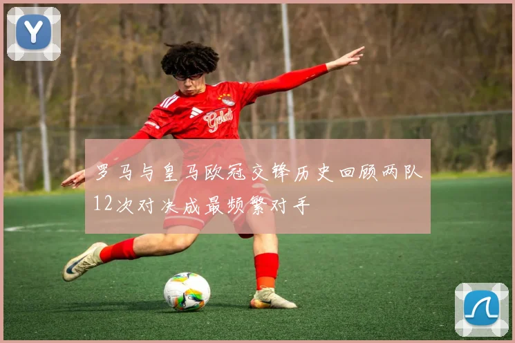 罗马与皇马欧冠交锋历史回顾两队12次对决成最频繁对手
